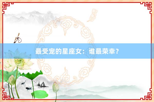 最受宠的星座女：谁最荣幸？