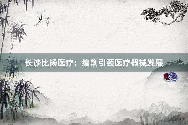 长沙比扬医疗：编削引颈医疗器械发展